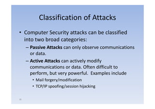 Classification of Attacks
• Computer Security attacks can be classified
                     g
  into two broad categories:
     – Passive Attacks can only observe communications
       or data.
     – Active Attacks can actively modify
       communications or data Often difficult to
                           data.
       perform, but very powerful. Examples include
       • Mail forgery/modification
       • TCP/IP spoofing/session hijacking

38
 