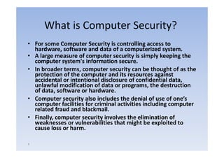 What is Computer Security?
• For some Computer Security is controlling access to
  For some Computer Security is controlling access to 
  hardware, software and data of a computerized system.
• A large measure of computer security is simply keeping the 
  computer system s information secure. 
  computer system's information secure
• In broader terms, computer security can be thought of as the 
  protection of the computer and its resources against 
  accidental or intentional disclosure of confidential data, 
  accidental or intentional disclosure of confidential data
  unlawful modification of data or programs, the destruction 
  of data, software or hardware. 
• C
  Computer security also includes the denial of use of one’s 
          t        it l i l d th d i l f                 f   ’
  computer facilities for criminal activities including computer 
  related fraud and blackmail. 
• Finally, computer security involves the elimination of 
  weaknesses or vulnerabilities that might be exploited to 
  cause loss or harm.

4
 
