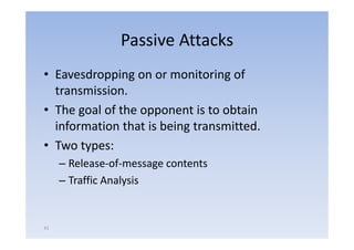 Passive Attacks
• Eavesdropping on or monitoring of
  transmission.
• The goal of the opponent is to obtain
  information that is being transmitted
                            transmitted.
• Two types:
     – Release‐of‐message contents
     – Traffic Analysis


41
 