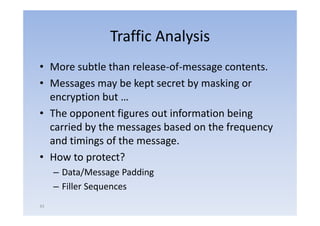 Traffic Analysis
• More subtle than release‐of‐message contents.
• Messages may be kept secret by masking or
         g      y     p         y        g
  encryption but …
• The opponent figures out information being
  carried by the messages based on the frequency
  and timings of th message.
    d ti i      f the
• How to protect?
     – Data/Message Padding
     – Filler Sequences
                q
43
 