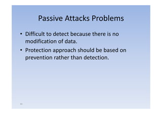Passive Attacks Problems
• Difficult to detect because there is no
  modification of data.
• Protection approach should be based on
  prevention rather than detection
                          detection.




44
 