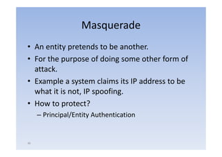 Masquerade
• An entity pretends to be another.
• For the purpose of doing some other form of
  attack.
• E
  Example a system claims i IP address to b
         l             l i its   dd       be
  what it is not, IP spoofing.
• How to protect?
     – Principal/Entity Authentication


46
 