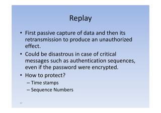 Replay
• First passive capture of d
   i        i            f data and then i
                                  d h its
  retransmission to produce an unauthorized
  effect.
• Could be disastrous in case of critical
  messages such as authentication sequences,
  even if the password were encrypted.
              p                   yp
• How to protect?
     – Time stamps
     – Sequence Numbers

47
 