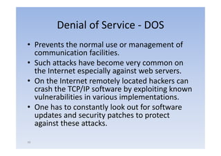 Denial of Service ‐ DOS
• P
  Prevents the normal use or management of
         t th            l                 t f
  communication facilities.
• S h attacks h
  Such       k have b become very common on
  the Internet especially against web servers.
• On the Internet remotely l
       h                   l located h k can
                                   d hackers
  crash the TCP/IP software by exploiting known
  vulnerabilities in various implementations.
                             implementations
• One has to constantly look out for software
  updates and security patches t protect
     d t      d       it    t h to     t t
  against these attacks.

49
 