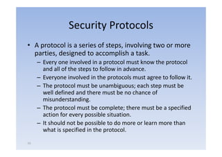 Security Protocols
• A protocol i a series of steps, i l i two or more
            l is    i    f        involving
  parties, designed to accomplish a task.
     –EEvery one i l d i a protocol must k
                   involved in       t l      t know th protocol
                                                     the   t l
       and all of the steps to follow in advance.
     – Everyone involved in the protocols must agree to follow it
                                                                it.
     – The protocol must be unambiguous; each step must be
       well defined and there must be no chance of
       misunderstanding.
     – The protocol must be complete; there must be a specified
       action for every possible situation.
                                   situation
     – It should not be possible to do more or learn more than
       what is specified in the p
                p                protocol.
53
 