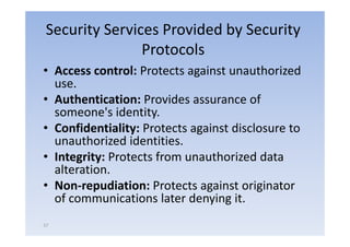 Security Services Provided by Security
               Protocols
• A
  Access control: P t t against unauthorized
              t l Protects     i t       th i d
  use.
• A h i i
  Authentication: Provides assurance of
                   P id                  f
  someone's identity.
• Confidentiality: Protects against d l
      fid i li                      disclosure to
  unauthorized identities.
• Integrity: Protects from unauthorized data
  alteration.
• Non‐repudiation: Protects against originator
  of communications later denying it.
57
 