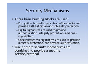Security Mechanisms
• Th
  Three b i b ildi bl k are used:
        basic building blocks  d
     – Encryption is used to provide confidentiality, can
       provide authentication and integrity protection
                                             protection.
     – Digital signatures are used to provide
       authentication,
       authentication integrity protection and non‐
                                 protection,     non
       repudiation.
     – Checksums/hash algorithms are used to provide
                   /       g                     p
       integrity protection, can provide authentication.
• One or more security mechanisms are
                     y
  combined to provide a security
  service/protocol.
58
 