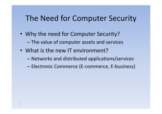 The Need for Computer Security
• Why the need for Computer Security?
    – The value of computer assets and services
                      p
• What is the new IT environment?
    –NNetworks and distributed applications/services
             k     d di ib d      li i /        i
    – Electronic Commerce (E‐commerce, E‐business)




6
 