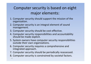 Computer security is based on eight
              major elements:
1. Computer security should support the mission of the
   organization.
2.
2 Computer security is an integral element of sound
   management.
3. Computer security should be cost‐effective.
        p           y
4. Computer security responsibilities and accountability
   should be made explicit.
5. S
   System owners h have computer security responsibilities
                                        i          ibili i
   outside their own organizations.
6.
6 Computer security requires a comprehensive and
   integrated approach.
7. Computer security should be periodically reassessed.
8. Computer security is constrained by societal factors.
 63
 