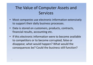 The Value of Computer Assets and
                  Services
• Most companies use electronic information extensively
  to support their daily business processes.
• Data is stored on customers, products, contracts,
  financial results, accounting etc.
• If this electronic information were to become available
  to competitors or to become corrupted false or
                                 corrupted,
  disappear, what would happen? What would the
  consequences be? Could the business still function?


 7
 