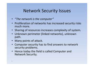 Network Security Issues
• “Th
  “The network is the computer”
          t    k i th         t ”
• Proliferation of networks has increased security risks
  much more
         more.
• Sharing of resources increases complexity of system.
• Unknown perimeter (linked networks), unknown
                                networks)
  path.
• Many points of attack
                   attack.
• Computer security has to find answers to network
  security problems.
         yp
• Hence today the field is called Computer and
  Network Security.
8
 