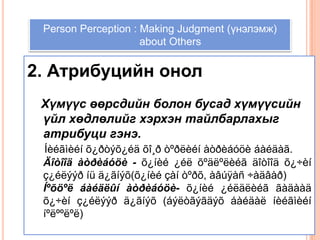 Person Perception: Making Judgments About Others,[object Object],Person Perception : Making Judgment (үнэлэмж),[object Object], about Others,[object Object],2. Атрибуцийн онол ,[object Object],   Хүмүүс өөрсдийн болон бусад хүмүүсийн үйл хөдлөлийг хэрхэн тайлбарлахыг атрибуци гэнэ.,[object Object],Íèéãìèéíõ¿ðòýõ¿éäõî¸ðòºðëèéíàòðèáóöèáàéäàã. ,[object Object],Äîòîîäàòðèáóöè -õ¿íèé ¿éëõºäëºëèéãäîòîîä õ¿÷èíç¿éëýýðíüä¿ãíýõ(õ¿íèéçàíòºðõ, àâúÿàñ ÷àäâàð),[object Object],Íºõöºëáàéäëûíàòðèáóöè-õ¿íèé ¿éëäëèéããàäààä õ¿÷èíç¿éëýýðä¿ãíýõ (áýëòãýãäýõáàéäàëíèéãìèéííºëººëºë),[object Object]