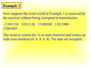 Example 2 Now suppose the word world in Example 1 is received by the receiver without being corrupted in transmission.  11101110  11011110  11100100  11011000  11001001 The receiver counts the 1s in each character and comes up with even numbers (6, 6, 4, 4, 4). The data are accepted.  