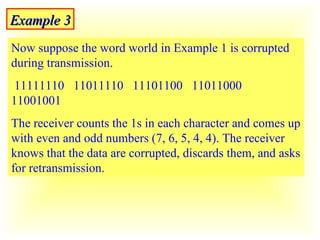 Example 3 Now suppose the word world in Example 1 is corrupted during transmission.  11111110  11011110  11101100  11011000  11001001 The receiver counts the 1s in each character and comes up with even and odd numbers (7, 6, 5, 4, 4). The receiver knows that the data are corrupted, discards them, and asks for retransmission. 