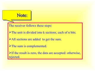 The receiver follows these steps: The unit is divided into k sections, each of n bits. All sections are added  to get the sum. The sum is complemented. If the result is zero, the data are accepted: otherwise, rejected. Note: 