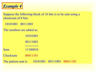 Example 4 Suppose the following block of 16 bits is to be sent using a checksum of 8 bits.  10101001  00111001  The numbers are added as: 10101001  00111001   ------------ Sum   11100010 Checksum  00011101 The pattern sent is  10101001  00111001  00011101 