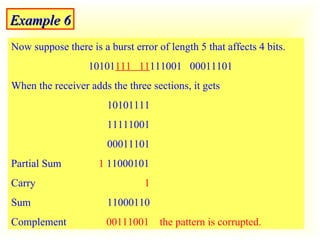 Example 6 Now suppose there is a burst error of length 5 that affects 4 bits.  10101 111  11 111001  00011101 When the receiver adds the three sections, it gets  10101111 11111001  00011101  Partial Sum  1  11000101 Carry   1 Sum 11000110  Complement  00111001   the pattern is corrupted. 