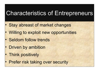 Characteristics of Entrepreneurs Stay abreast of market changes Willing to exploit new opportunities Seldom follow trends Driven by ambition Think positively Prefer risk taking over security 