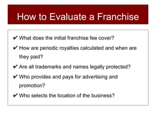 How to Evaluate a Franchise What does the initial franchise fee cover? How are periodic royalties calculated and when are they paid? Are all trademarks and names legally protected? Who provides and pays for advertising and promotion? Who selects the location of the business? 