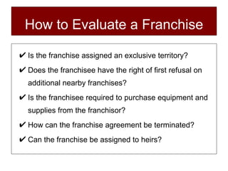 How to Evaluate a Franchise Is the franchise assigned an exclusive territory? Does the franchisee have the right of first refusal on additional nearby franchises? Is the franchisee required to purchase equipment and supplies from the franchisor? How can the franchise agreement be terminated? Can the franchise be assigned to heirs? 