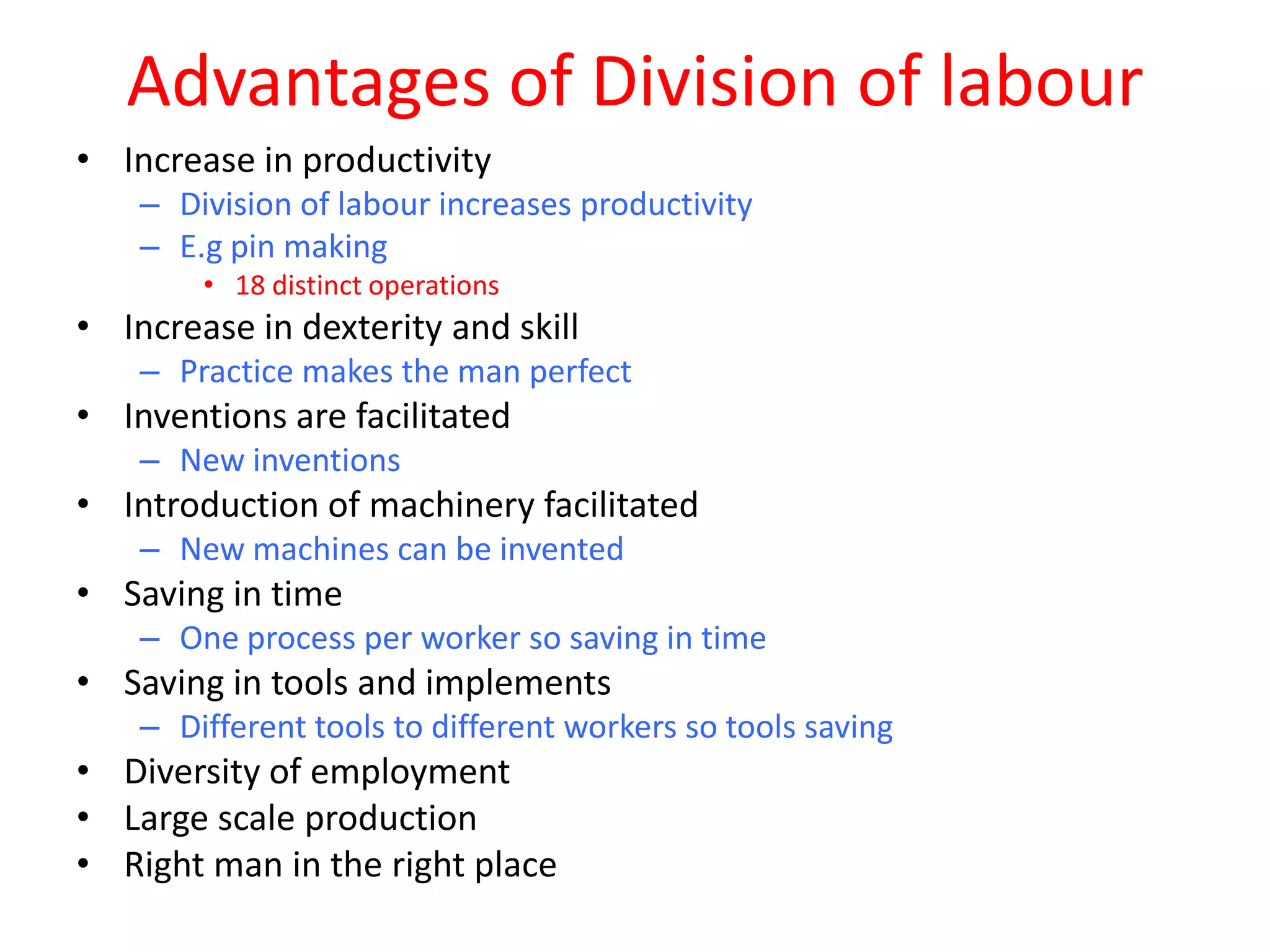 Advantages of Division of labour
• Increase in productivity
    – Division of labour increases productivity
    – E.g pin making
        • 18 distinct operations
• Increase in dexterity and skill
    – Practice makes the man perfect
• Inventions are facilitated
    – New inventions
• Introduction of machinery facilitated
    – New machines can be invented
• Saving in time
    – One process per worker so saving in time
• Saving in tools and implements
    – Different tools to different workers so tools saving
• Diversity of employment
• Large scale production
• Right man in the right place
 