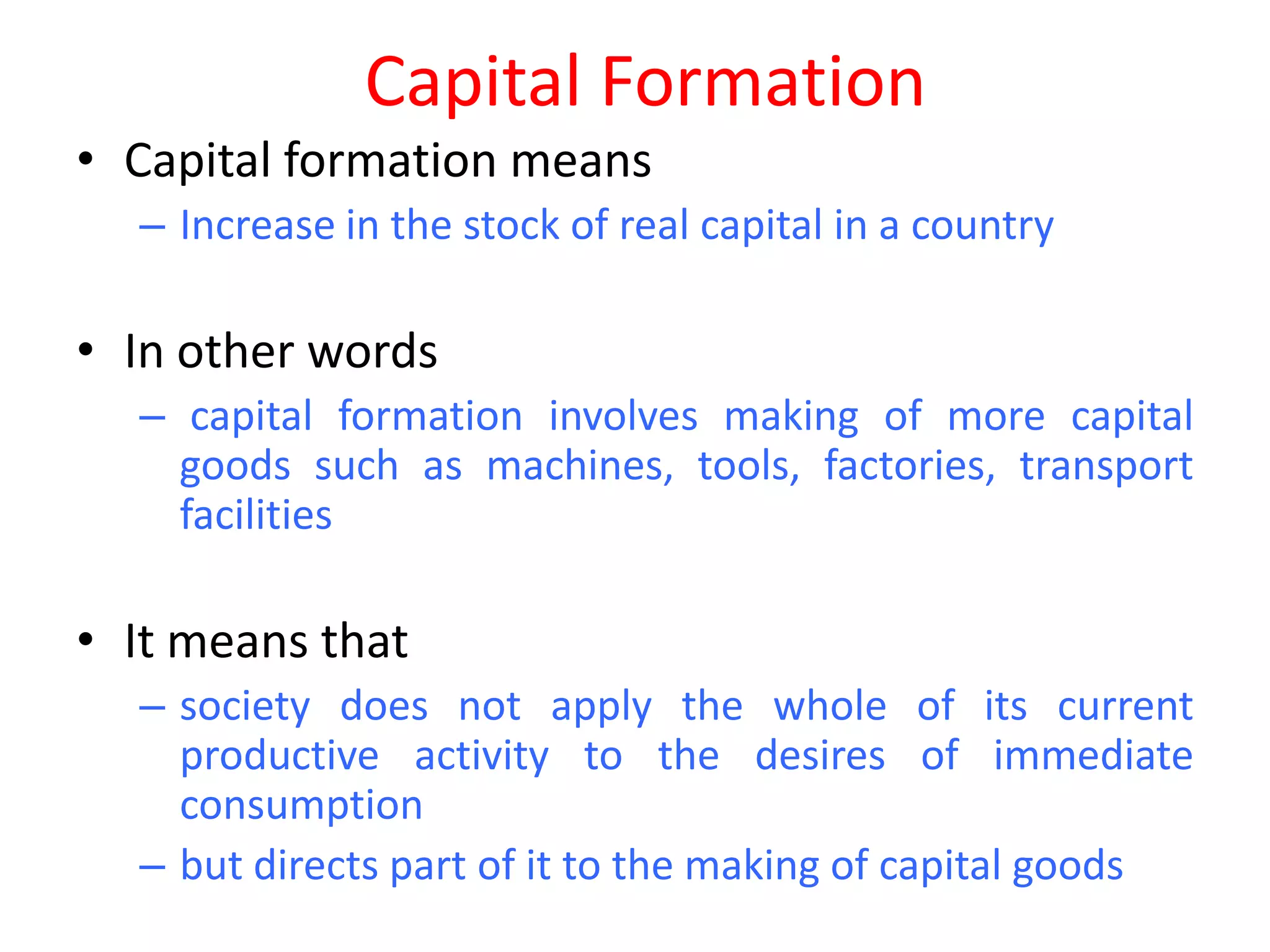 Capital Formation
• Capital formation means
  – Increase in the stock of real capital in a country

• In other words
  – capital formation involves making of more capital
    goods such as machines, tools, factories, transport
    facilities

• It means that
  – society does not apply the whole of its current
    productive activity to the desires of immediate
    consumption
  – but directs part of it to the making of capital goods
 
