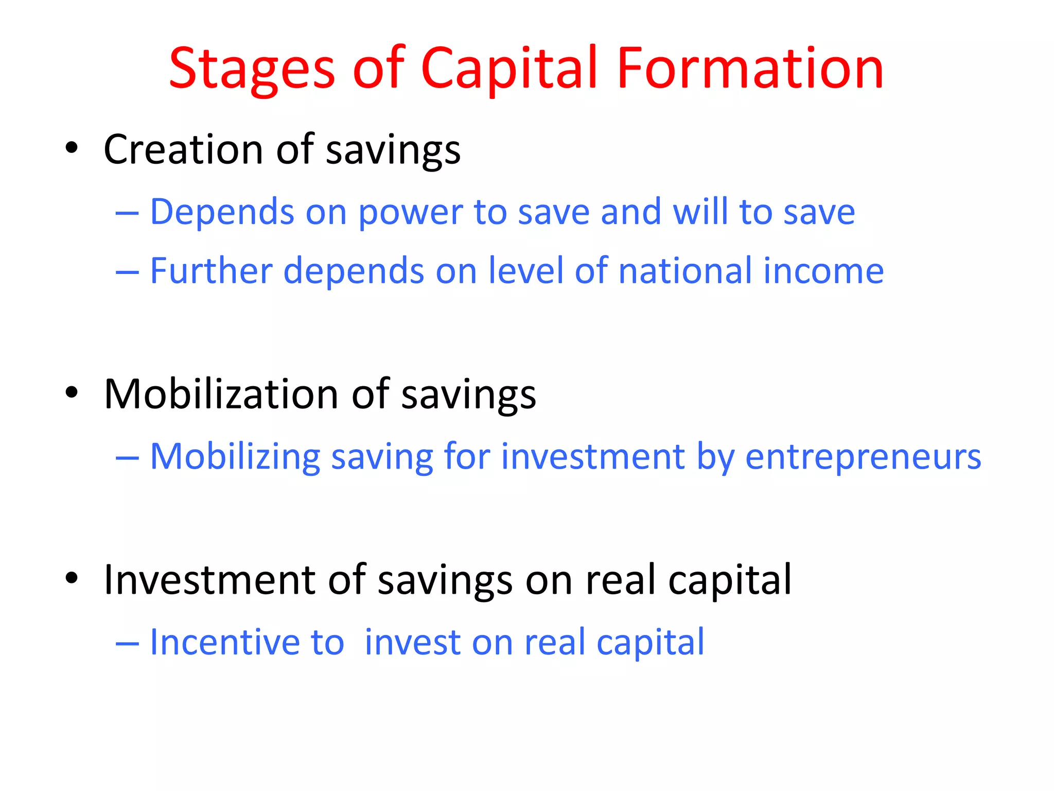 Stages of Capital Formation
• Creation of savings
  – Depends on power to save and will to save
  – Further depends on level of national income


• Mobilization of savings
  – Mobilizing saving for investment by entrepreneurs


• Investment of savings on real capital
  – Incentive to invest on real capital
 