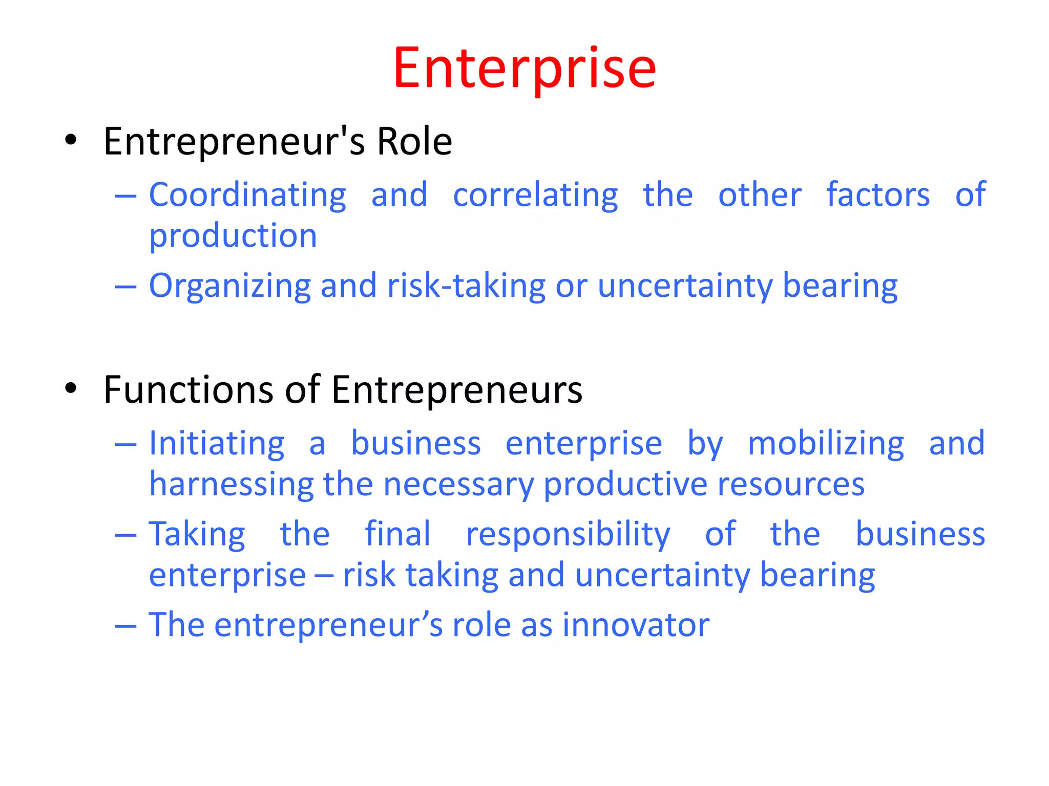 Enterprise
• Entrepreneur's Role
  – Coordinating and correlating the other factors of
    production
  – Organizing and risk-taking or uncertainty bearing

• Functions of Entrepreneurs
  – Initiating a business enterprise by mobilizing and
    harnessing the necessary productive resources
  – Taking the final responsibility of the business
    enterprise – risk taking and uncertainty bearing
  – The entrepreneur’s role as innovator
 