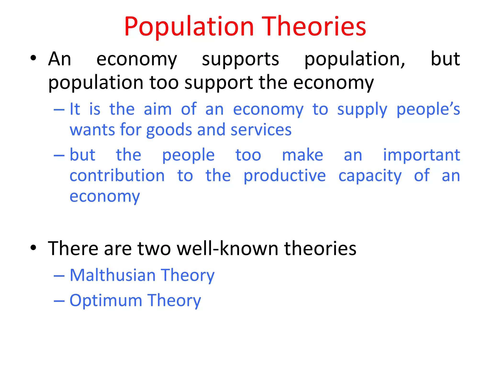 Population Theories
• An economy supports population,             but
  population too support the economy
  – It is the aim of an economy to supply people’s
    wants for goods and services
  – but the people too make an important
    contribution to the productive capacity of an
    economy

• There are two well-known theories
  – Malthusian Theory
  – Optimum Theory
 