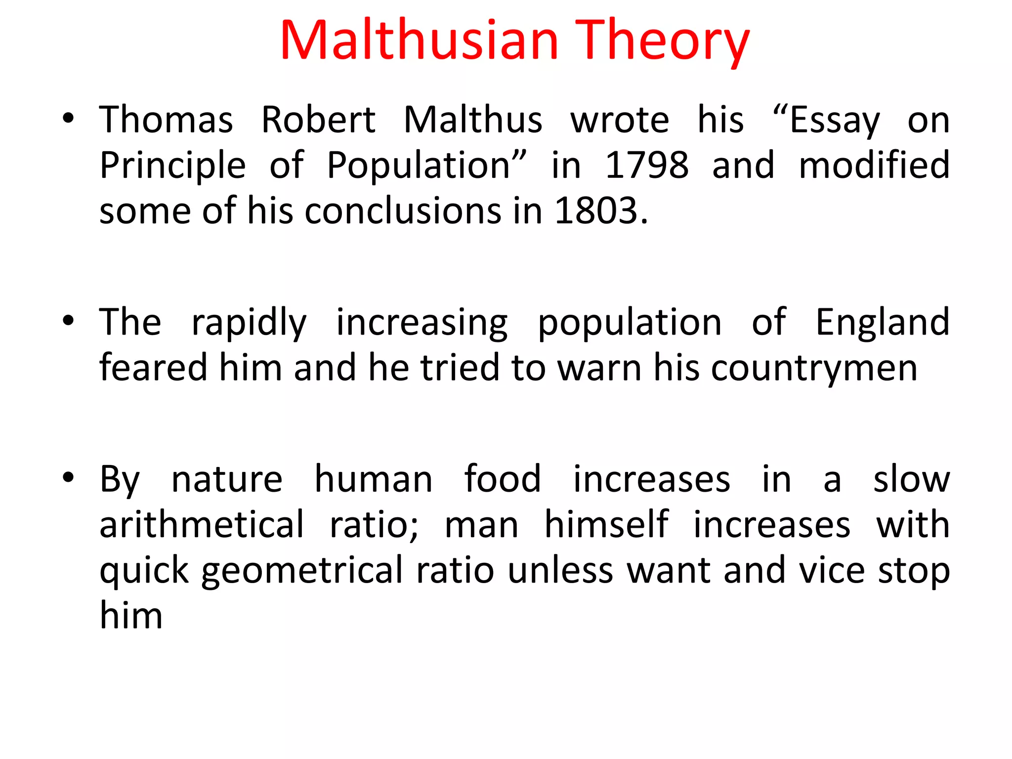 Malthusian Theory
• Thomas Robert Malthus wrote his “Essay on
  Principle of Population” in 1798 and modified
  some of his conclusions in 1803.

• The rapidly increasing population of England
  feared him and he tried to warn his countrymen

• By nature human food increases in a slow
  arithmetical ratio; man himself increases with
  quick geometrical ratio unless want and vice stop
  him
 