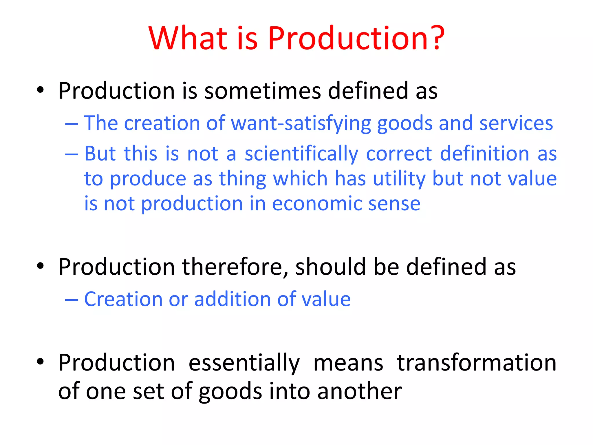 What is Production?
• Production is sometimes defined as
  – The creation of want-satisfying goods and services
  – But this is not a scientifically correct definition as
    to produce as thing which has utility but not value
    is not production in economic sense

• Production therefore, should be defined as
  – Creation or addition of value

• Production essentially means transformation
  of one set of goods into another
 