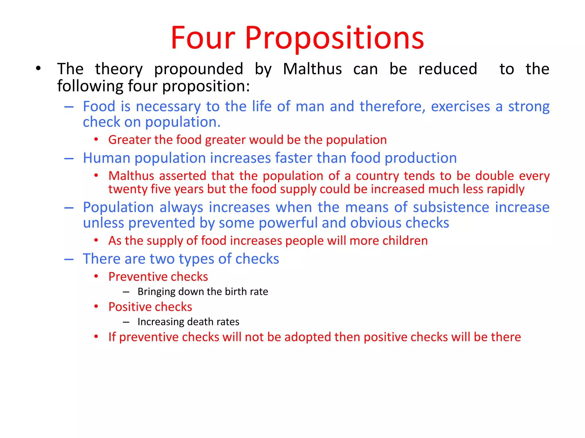 Four Propositions
• The theory propounded by Malthus can be reduced                               to the
  following four proposition:
   – Food is necessary to the life of man and therefore, exercises a strong
     check on population.
       • Greater the food greater would be the population
   – Human population increases faster than food production
       • Malthus asserted that the population of a country tends to be double every
         twenty five years but the food supply could be increased much less rapidly
   – Population always increases when the means of subsistence increase
     unless prevented by some powerful and obvious checks
       • As the supply of food increases people will more children
   – There are two types of checks
       • Preventive checks
            – Bringing down the birth rate
       • Positive checks
            – Increasing death rates
       • If preventive checks will not be adopted then positive checks will be there
 