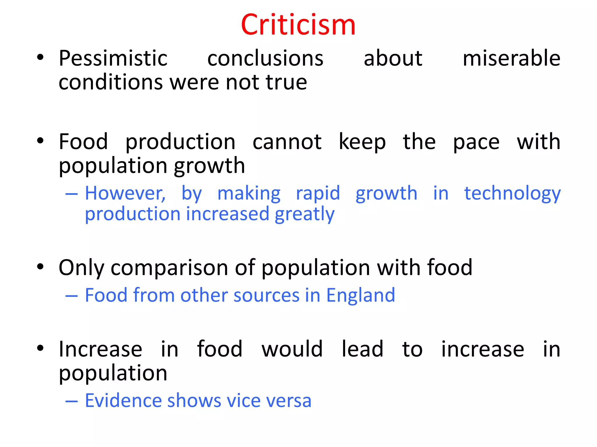 Criticism
• Pessimistic   conclusions       about   miserable
  conditions were not true

• Food production cannot keep the pace with
  population growth
  – However, by making rapid growth in technology
    production increased greatly

• Only comparison of population with food
  – Food from other sources in England

• Increase in food would lead to increase in
  population
  – Evidence shows vice versa
 