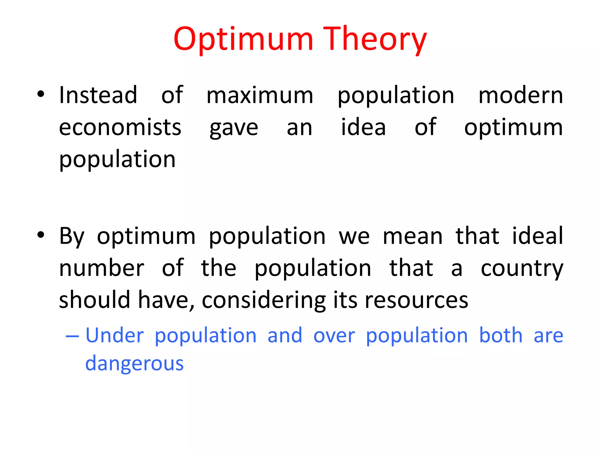 Optimum Theory
• Instead of maximum population modern
  economists gave an idea of optimum
  population

• By optimum population we mean that ideal
  number of the population that a country
  should have, considering its resources
  – Under population and over population both are
    dangerous
 