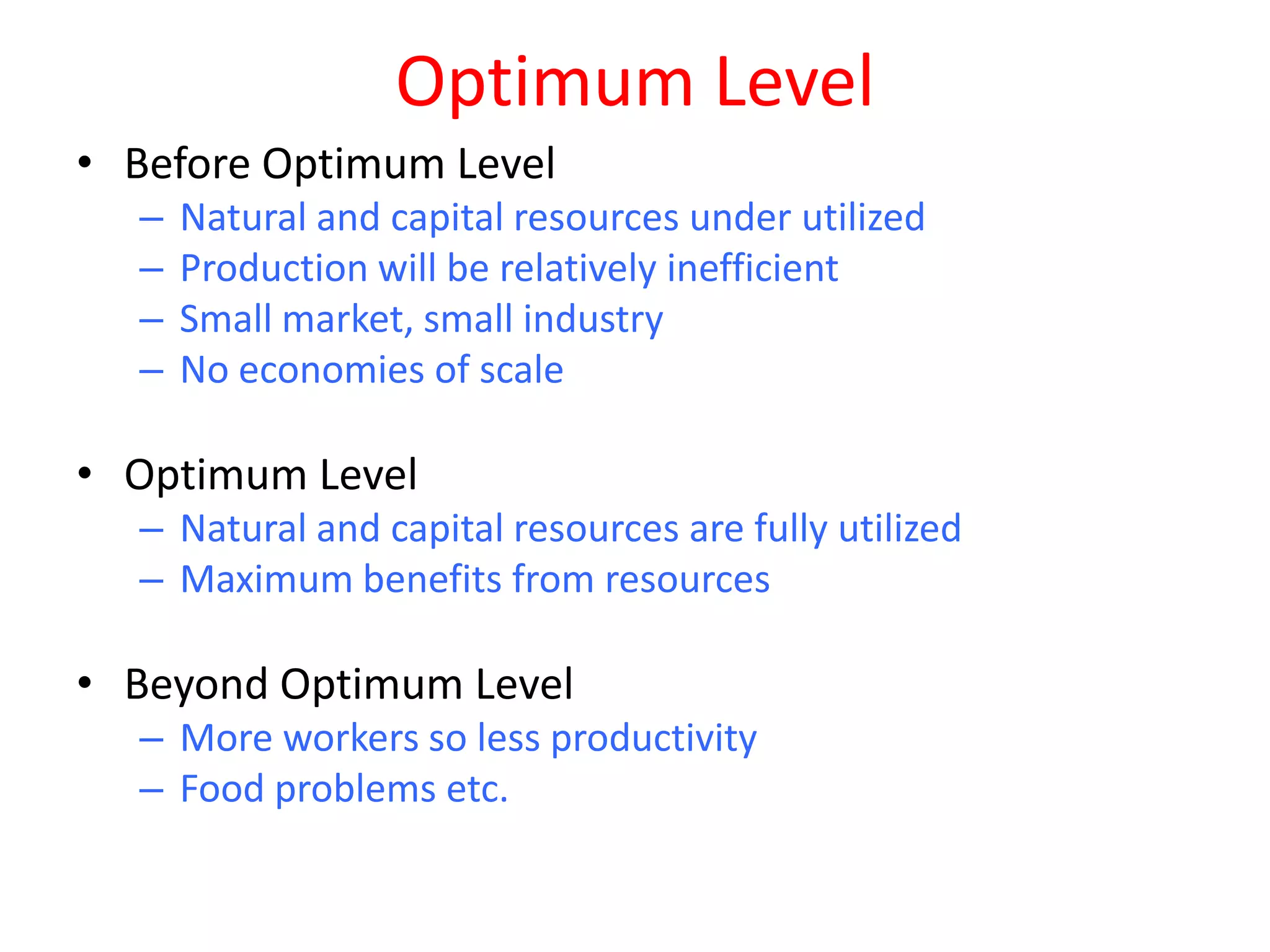 Optimum Level
• Before Optimum Level
  –   Natural and capital resources under utilized
  –   Production will be relatively inefficient
  –   Small market, small industry
  –   No economies of scale

• Optimum Level
  – Natural and capital resources are fully utilized
  – Maximum benefits from resources

• Beyond Optimum Level
  – More workers so less productivity
  – Food problems etc.
 