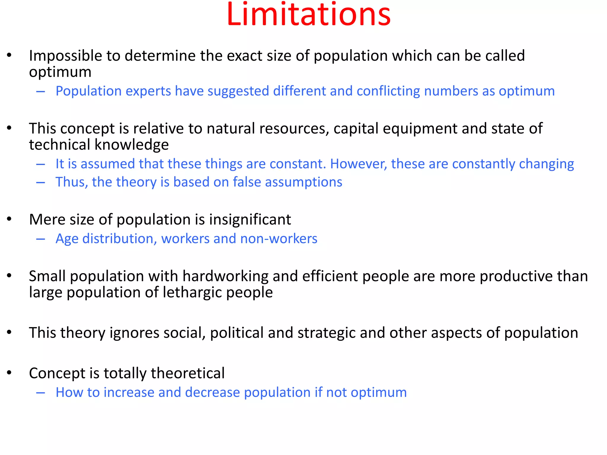 Limitations
• Impossible to determine the exact size of population which can be called
  optimum
    – Population experts have suggested different and conflicting numbers as optimum

• This concept is relative to natural resources, capital equipment and state of
  technical knowledge
    – It is assumed that these things are constant. However, these are constantly changing
    – Thus, the theory is based on false assumptions

• Mere size of population is insignificant
    – Age distribution, workers and non-workers

• Small population with hardworking and efficient people are more productive than
  large population of lethargic people

• This theory ignores social, political and strategic and other aspects of population

• Concept is totally theoretical
    – How to increase and decrease population if not optimum
 