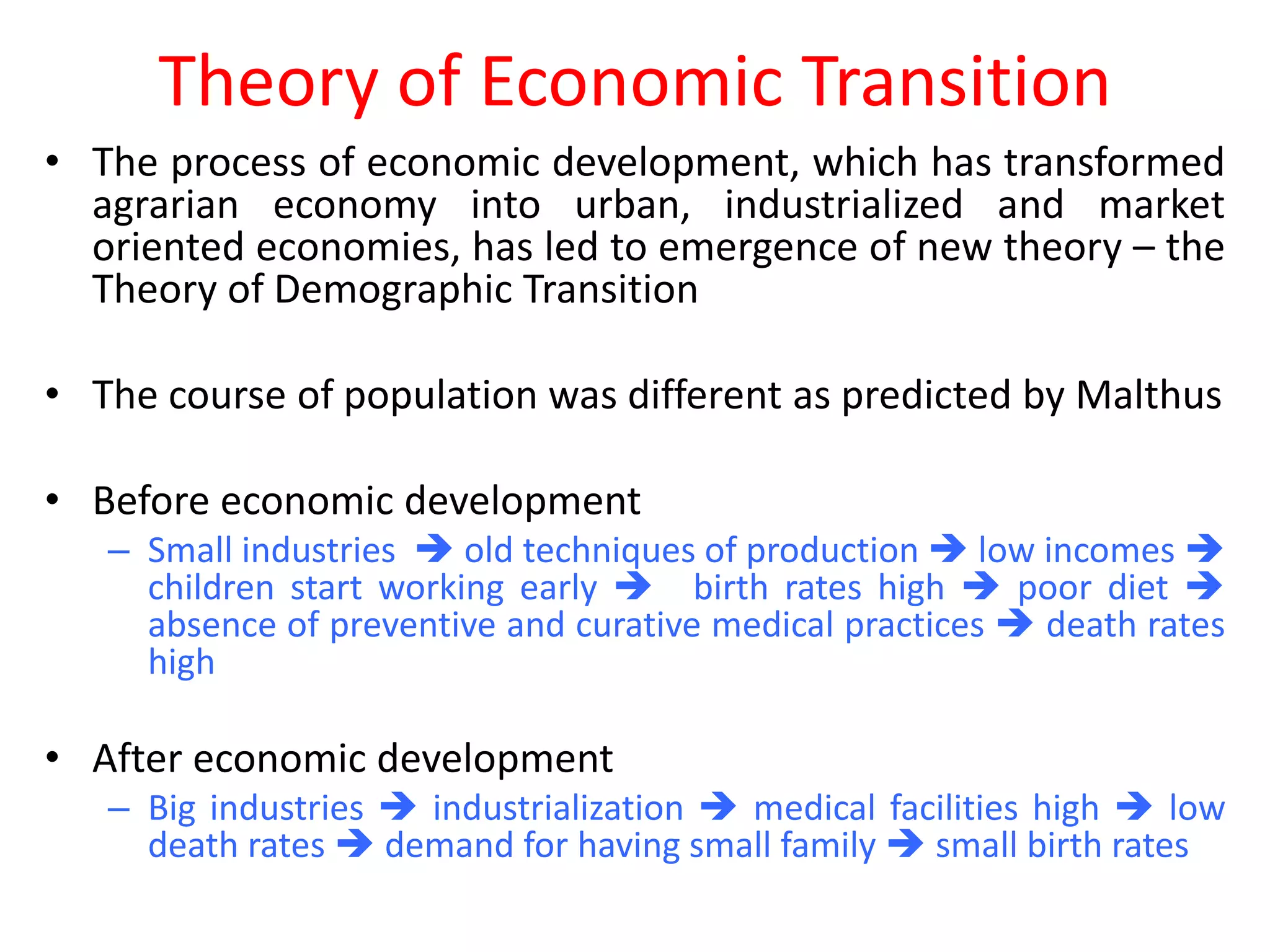 Theory of Economic Transition
• The process of economic development, which has transformed
  agrarian economy into urban, industrialized and market
  oriented economies, has led to emergence of new theory – the
  Theory of Demographic Transition

• The course of population was different as predicted by Malthus

• Before economic development
   – Small industries  old techniques of production  low incomes 
     children start working early  birth rates high  poor diet 
     absence of preventive and curative medical practices  death rates
     high

• After economic development
   – Big industries  industrialization  medical facilities high  low
     death rates  demand for having small family  small birth rates
 