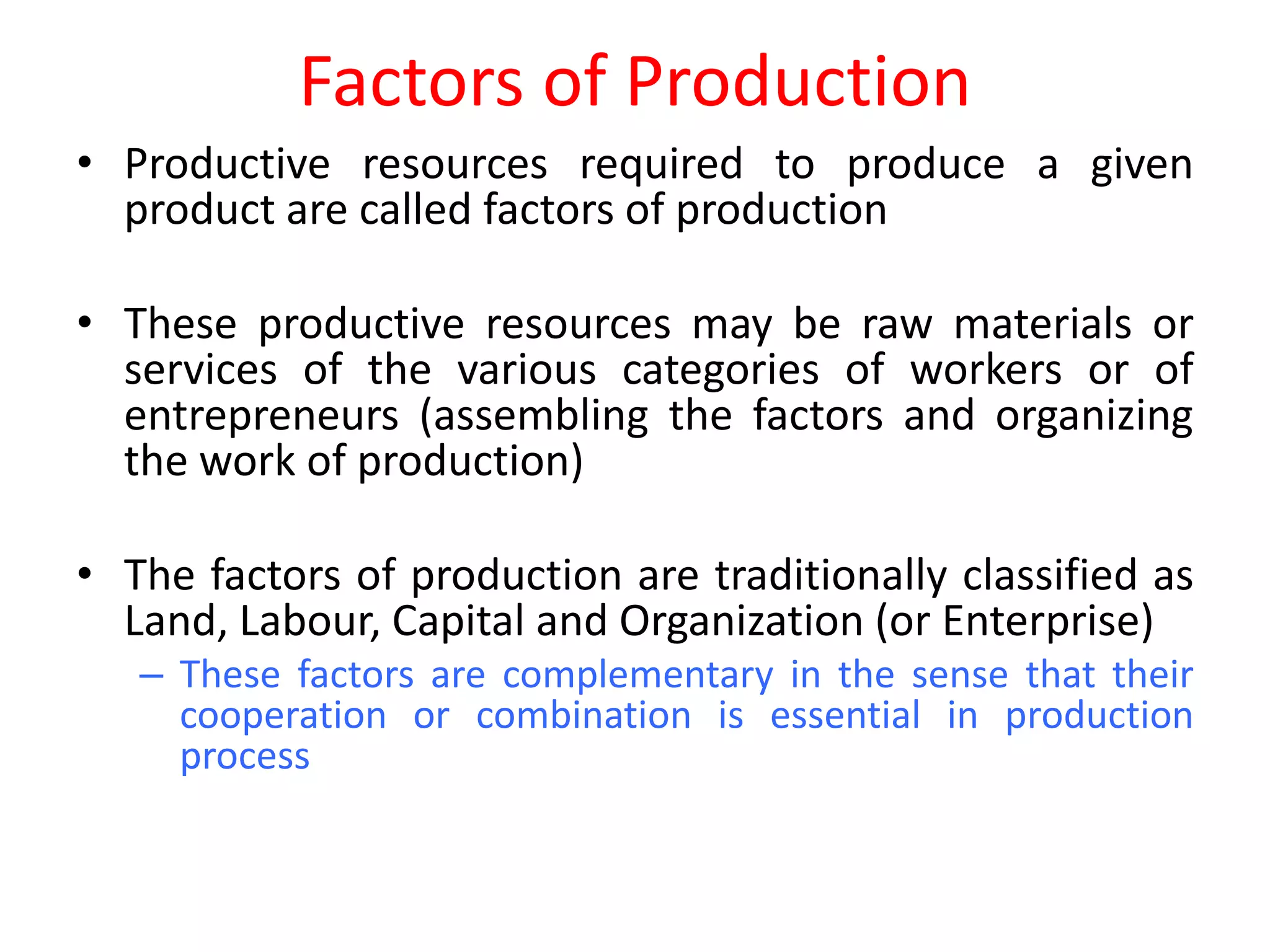 Factors of Production
• Productive resources required to produce a given
  product are called factors of production

• These productive resources may be raw materials or
  services of the various categories of workers or of
  entrepreneurs (assembling the factors and organizing
  the work of production)

• The factors of production are traditionally classified as
  Land, Labour, Capital and Organization (or Enterprise)
   – These factors are complementary in the sense that their
     cooperation or combination is essential in production
     process
 