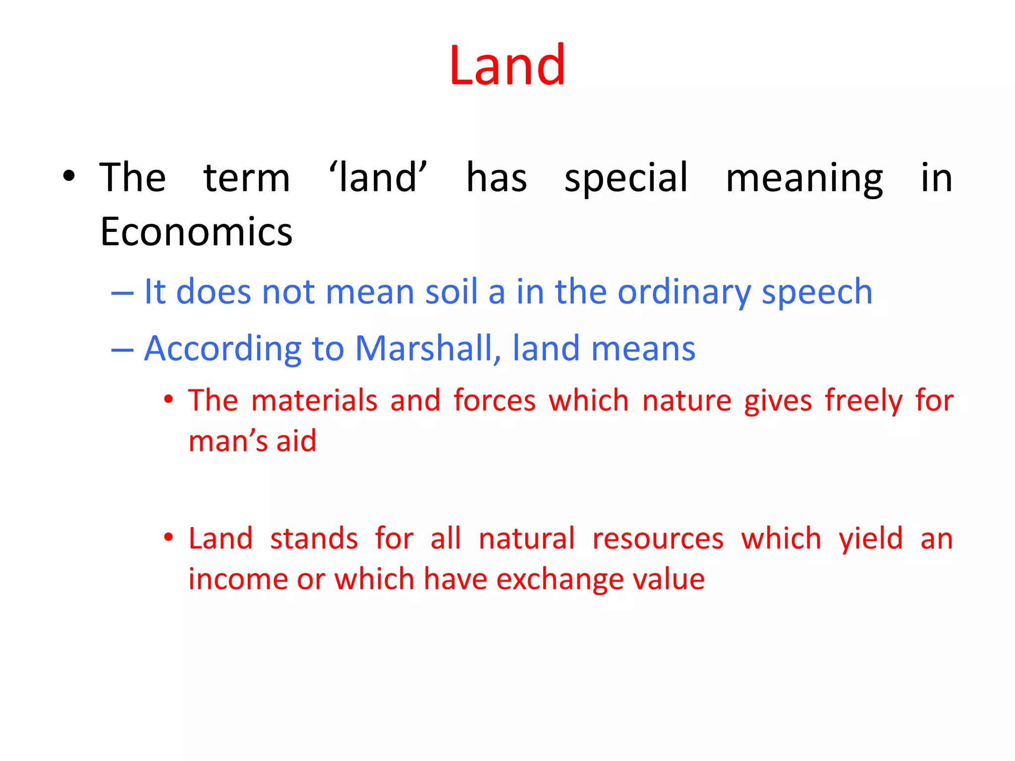 Land
• The term ‘land’ has special meaning in
  Economics
  – It does not mean soil a in the ordinary speech
  – According to Marshall, land means
     • The materials and forces which nature gives freely for
       man’s aid

     • Land stands for all natural resources which yield an
       income or which have exchange value
 