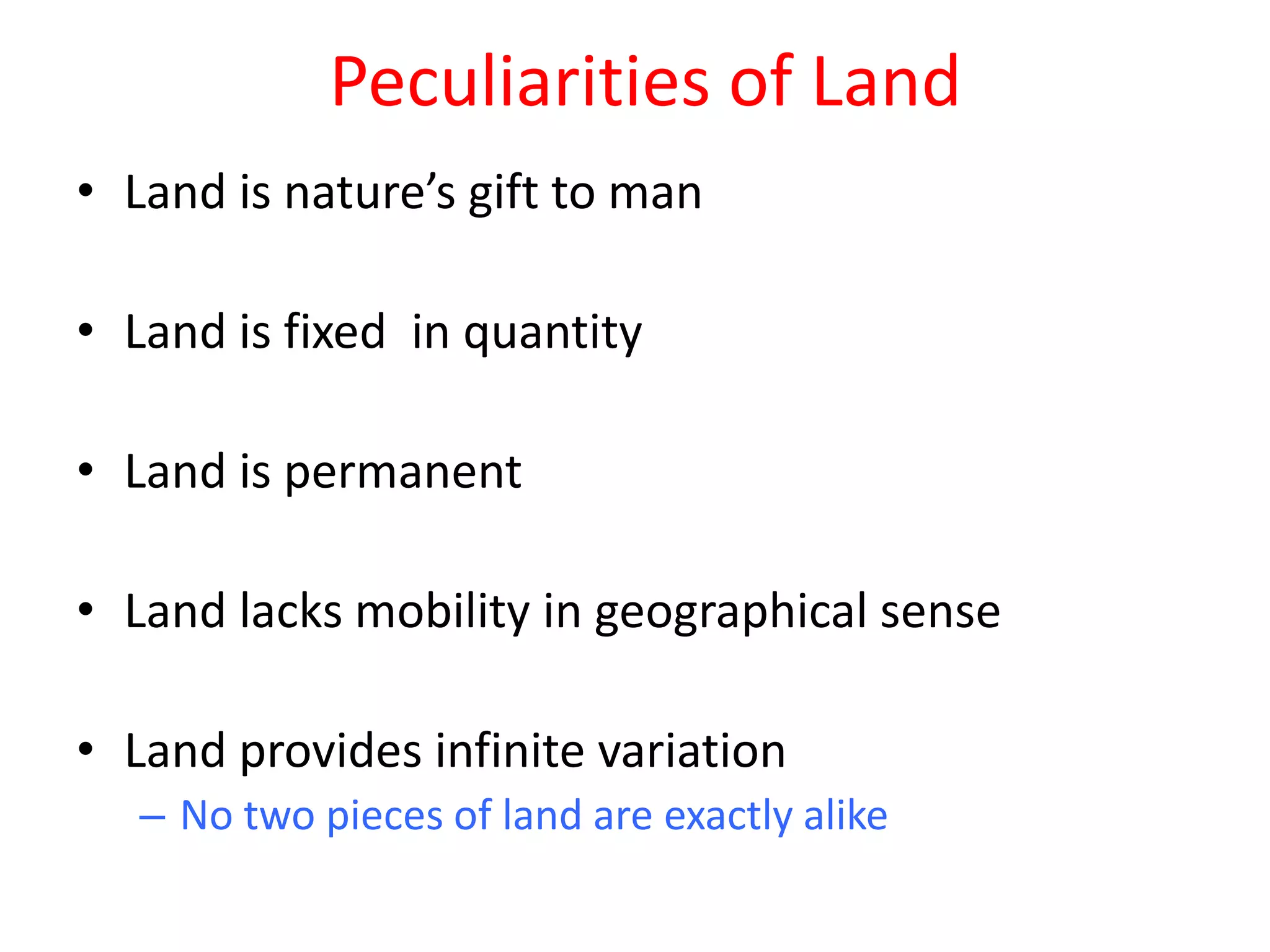 Peculiarities of Land
• Land is nature’s gift to man

• Land is fixed in quantity

• Land is permanent

• Land lacks mobility in geographical sense

• Land provides infinite variation
   – No two pieces of land are exactly alike
 