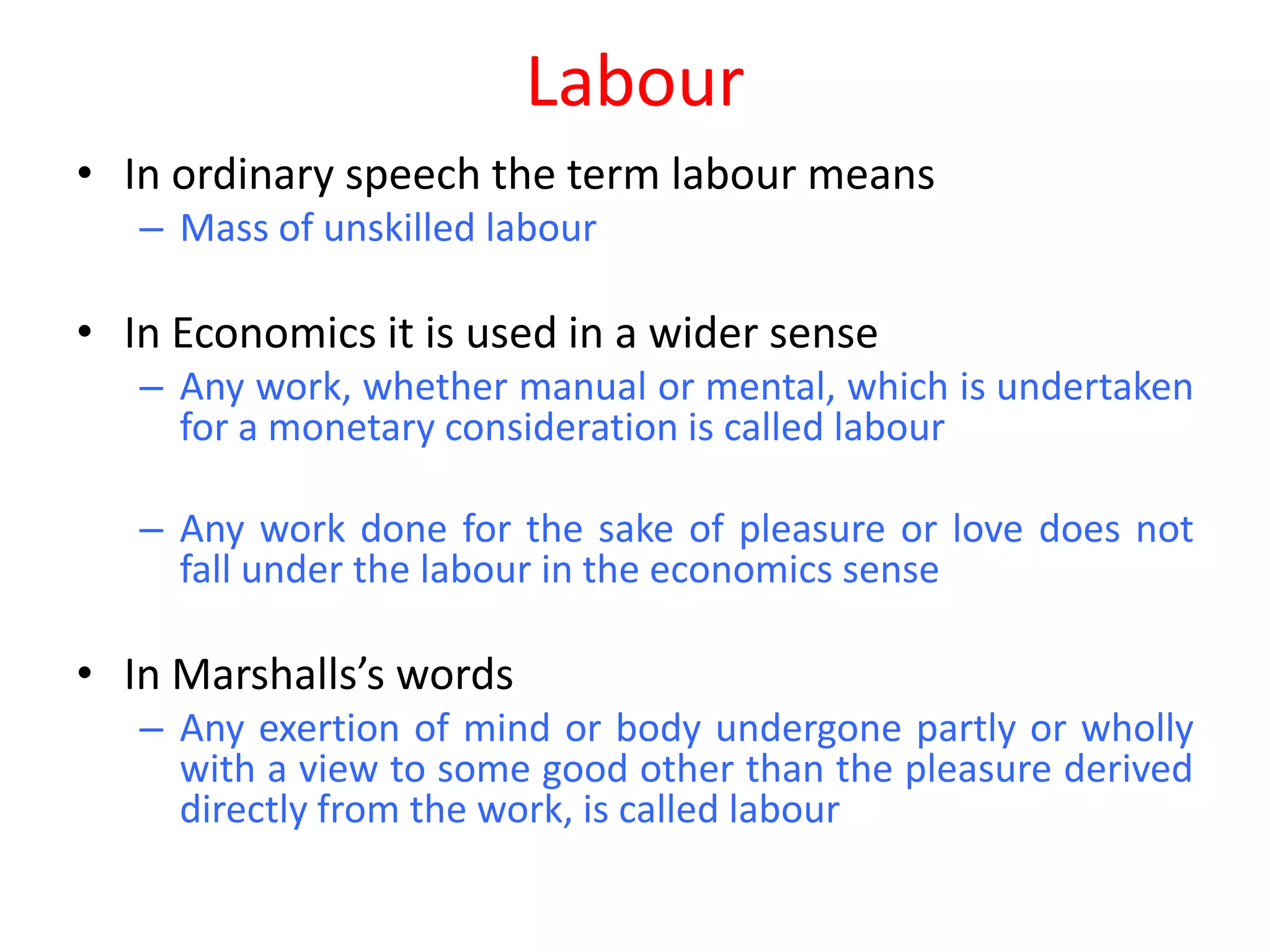 Labour
• In ordinary speech the term labour means
   – Mass of unskilled labour

• In Economics it is used in a wider sense
   – Any work, whether manual or mental, which is undertaken
     for a monetary consideration is called labour

   – Any work done for the sake of pleasure or love does not
     fall under the labour in the economics sense

• In Marshalls’s words
   – Any exertion of mind or body undergone partly or wholly
     with a view to some good other than the pleasure derived
     directly from the work, is called labour
 