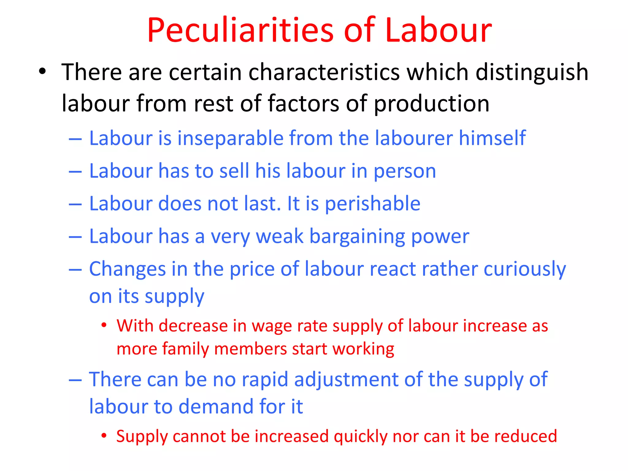 Peculiarities of Labour
• There are certain characteristics which distinguish
  labour from rest of factors of production
   –   Labour is inseparable from the labourer himself
   –   Labour has to sell his labour in person
   –   Labour does not last. It is perishable
   –   Labour has a very weak bargaining power
   –   Changes in the price of labour react rather curiously
       on its supply
        • With decrease in wage rate supply of labour increase as
          more family members start working
   – There can be no rapid adjustment of the supply of
     labour to demand for it
        • Supply cannot be increased quickly nor can it be reduced
 