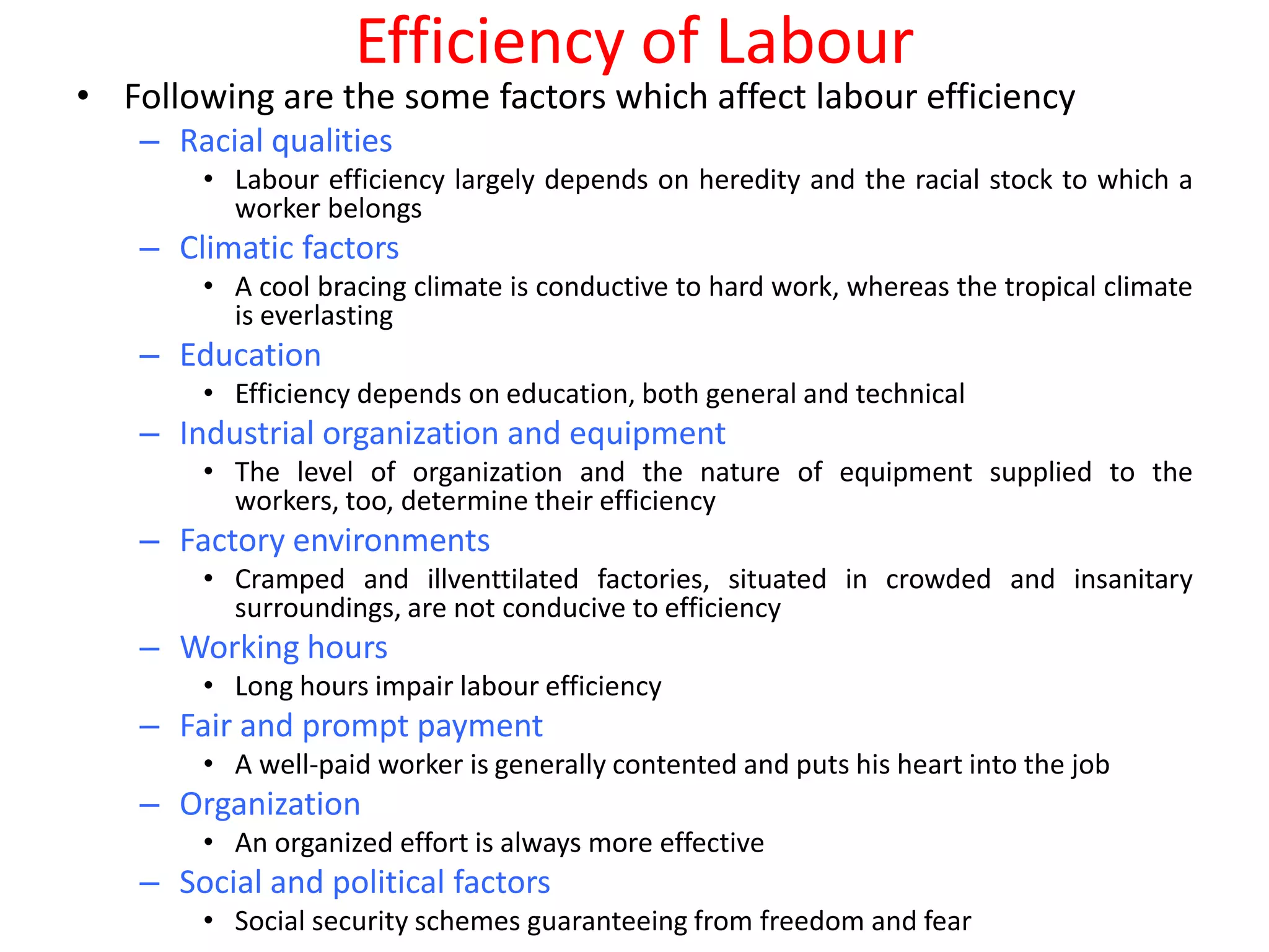 Efficiency of Labour
• Following are the some factors which affect labour efficiency
   – Racial qualities
       • Labour efficiency largely depends on heredity and the racial stock to which a
         worker belongs
   – Climatic factors
       • A cool bracing climate is conductive to hard work, whereas the tropical climate
         is everlasting
   – Education
       • Efficiency depends on education, both general and technical
   – Industrial organization and equipment
       • The level of organization and the nature of equipment supplied to the
         workers, too, determine their efficiency
   – Factory environments
       • Cramped and illventtilated factories, situated in crowded and insanitary
         surroundings, are not conducive to efficiency
   – Working hours
       • Long hours impair labour efficiency
   – Fair and prompt payment
       • A well-paid worker is generally contented and puts his heart into the job
   – Organization
       • An organized effort is always more effective
   – Social and political factors
       • Social security schemes guaranteeing from freedom and fear
 