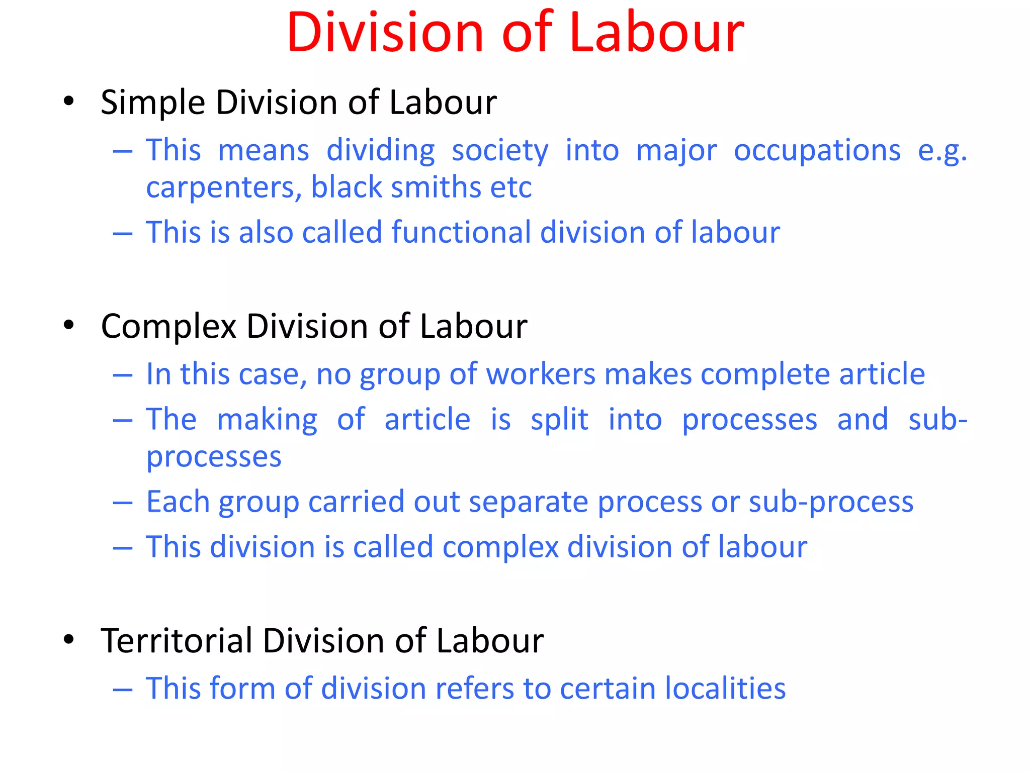 Division of Labour
• Simple Division of Labour
   – This means dividing society into major occupations e.g.
     carpenters, black smiths etc
   – This is also called functional division of labour

• Complex Division of Labour
   – In this case, no group of workers makes complete article
   – The making of article is split into processes and sub-
     processes
   – Each group carried out separate process or sub-process
   – This division is called complex division of labour

• Territorial Division of Labour
   – This form of division refers to certain localities
 