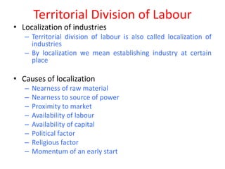 Territorial Division of Labour
• Localization of industries
   – Territorial division of labour is also called localization of
     industries
   – By localization we mean establishing industry at certain
     place

• Causes of localization
   –   Nearness of raw material
   –   Nearness to source of power
   –   Proximity to market
   –   Availability of labour
   –   Availability of capital
   –   Political factor
   –   Religious factor
   –   Momentum of an early start
 