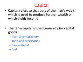Capital
• Capital refers to that part of the man’s wealth
  which is used to produce further wealth or
  which yields income

• The term capital is used generally for capital
  goods
  – Plant and machinery
  – Tools and accessories
  – Raw material
  – fuel
 