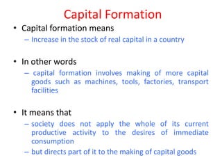 Capital Formation
• Capital formation means
  – Increase in the stock of real capital in a country

• In other words
  – capital formation involves making of more capital
    goods such as machines, tools, factories, transport
    facilities

• It means that
  – society does not apply the whole of its current
    productive activity to the desires of immediate
    consumption
  – but directs part of it to the making of capital goods
 