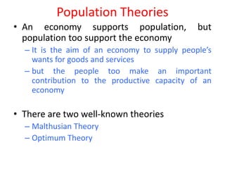 Population Theories
• An economy supports population,             but
  population too support the economy
  – It is the aim of an economy to supply people’s
    wants for goods and services
  – but the people too make an important
    contribution to the productive capacity of an
    economy

• There are two well-known theories
  – Malthusian Theory
  – Optimum Theory
 