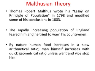 Malthusian Theory
• Thomas Robert Malthus wrote his “Essay on
  Principle of Population” in 1798 and modified
  some of his conclusions in 1803.

• The rapidly increasing population of England
  feared him and he tried to warn his countrymen

• By nature human food increases in a slow
  arithmetical ratio; man himself increases with
  quick geometrical ratio unless want and vice stop
  him
 
