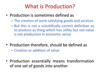 What is Production?
• Production is sometimes defined as
  – The creation of want-satisfying goods and services
  – But this is not a scientifically correct definition as
    to produce as thing which has utility but not value
    is not production in economic sense

• Production therefore, should be defined as
  – Creation or addition of value

• Production essentially means transformation
  of one set of goods into another
 